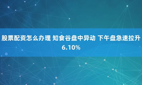 股票配資怎么辦理 知食谷盤中異動 下午盤急速拉升6.10%